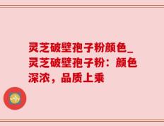 灵芝破壁孢子粉颜色_灵芝破壁孢子粉：颜色深浓，品质上乘