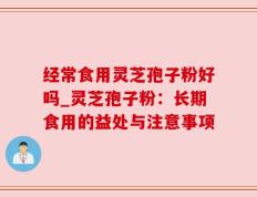 经常食用灵芝孢子粉好吗_灵芝孢子粉：长期食用的益处与注意事项