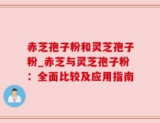 赤芝孢子粉和灵芝孢子粉_赤芝与灵芝孢子粉：全面比较及应用指南