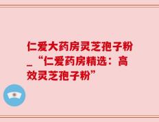 仁爱大药房灵芝孢子粉_“仁爱药房精选：高效灵芝孢子粉”