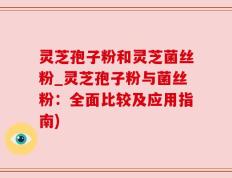 灵芝孢子粉和灵芝菌丝粉_灵芝孢子粉与菌丝粉：全面比较及应用指南)