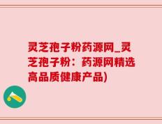 灵芝孢子粉药源网_灵芝孢子粉：药源网精选高品质健康产品)
