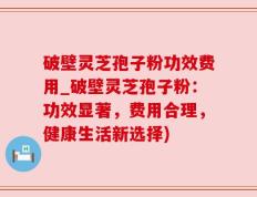 破壁灵芝孢子粉功效费用_破壁灵芝孢子粉：功效显著，费用合理，健康生活新选择)