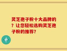 灵芝孢子粉十大品牌的？让您轻松选购灵芝孢子粉的推荐？