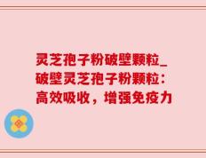 灵芝孢子粉破壁颗粒_破壁灵芝孢子粉颗粒：高效吸收，增强免疫力