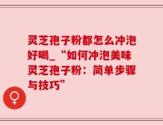 灵芝孢子粉都怎么冲泡好喝_“如何冲泡美味灵芝孢子粉：简单步骤与技巧”