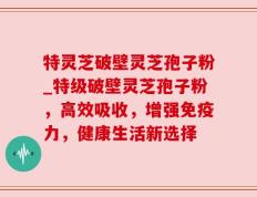 特灵芝破壁灵芝孢子粉_特级破壁灵芝孢子粉，高效吸收，增强免疫力，健康生活新选择
