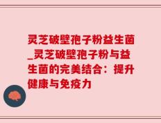 灵芝破壁孢子粉益生菌_灵芝破壁孢子粉与益生菌的完美结合：提升健康与免疫力