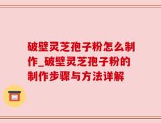 破壁灵芝孢子粉怎么制作_破壁灵芝孢子粉的制作步骤与方法详解