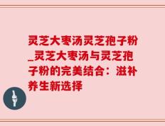 灵芝大枣汤灵芝孢子粉_灵芝大枣汤与灵芝孢子粉的完美结合：滋补养生新选择