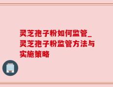 灵芝孢子粉如何监管_灵芝孢子粉监管方法与实施策略