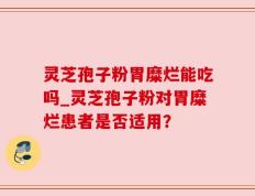 灵芝孢子粉胃糜烂能吃吗_灵芝孢子粉对胃糜烂患者是否适用？