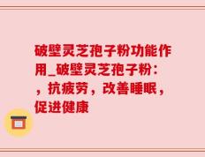 破壁灵芝孢子粉功能作用_破壁灵芝孢子粉：，抗疲劳，改善睡眠，促进健康