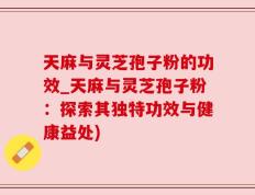 天麻与灵芝孢子粉的功效_天麻与灵芝孢子粉：探索其独特功效与健康益处)