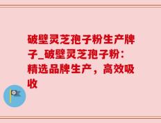 破壁灵芝孢子粉生产牌子_破壁灵芝孢子粉：精选品牌生产，高效吸收