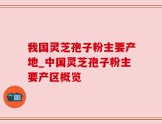 我国灵芝孢子粉主要产地_中国灵芝孢子粉主要产区概览