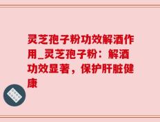 灵芝孢子粉功效解酒作用_灵芝孢子粉：解酒功效显著，保护肝脏健康