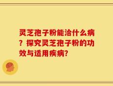 灵芝孢子粉能洽什么病？探究灵芝孢子粉的功效与适用疾病？