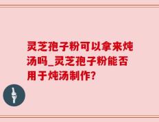 灵芝孢子粉可以拿来炖汤吗_灵芝孢子粉能否用于炖汤制作？