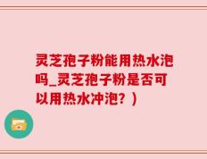 灵芝孢子粉能用热水泡吗_灵芝孢子粉是否可以用热水冲泡？)