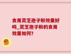 食用灵芝孢子粉效果好吗_灵芝孢子粉的食用效果如何？