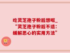 吃灵芝孢子粉后想呕_“灵芝孢子粉后不适：缓解恶心的实用方法”