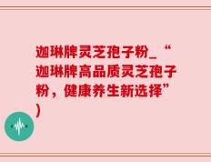 迦琳牌灵芝孢子粉_“迦琳牌高品质灵芝孢子粉，健康养生新选择”)