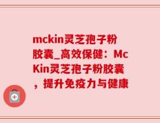 mckin灵芝孢子粉胶囊_高效保健：McKin灵芝孢子粉胶囊，提升免疫力与健康