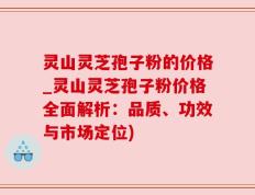 灵山灵芝孢子粉的价格_灵山灵芝孢子粉价格全面解析：品质、功效与市场定位)