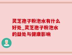 灵芝孢子粉泡水有什么好处_灵芝孢子粉泡水的益处与健康影响