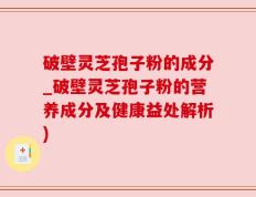 破壁灵芝孢子粉的成分_破壁灵芝孢子粉的营养成分及健康益处解析)