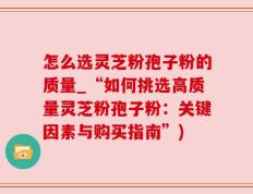 怎么选灵芝粉孢子粉的质量_“如何挑选高质量灵芝粉孢子粉：关键因素与购买指南”)
