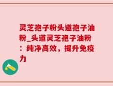 灵芝孢子粉头道孢子油粉_头道灵芝孢子油粉：纯净高效，提升免疫力