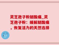 灵芝孢子粉腿酸痛_灵芝孢子粉：缓解腿酸痛，恢复活力的天然选择