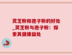 灵芝粉和孢子粉的好处_灵芝粉与孢子粉：探索其健康益处