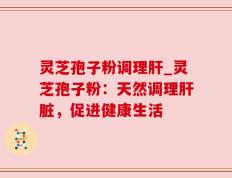 灵芝孢子粉调理肝_灵芝孢子粉：天然调理肝脏，促进健康生活