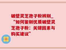 破壁灵芝孢子粉辨别_“如何鉴别优质破壁灵芝孢子粉：关键因素与购买建议”