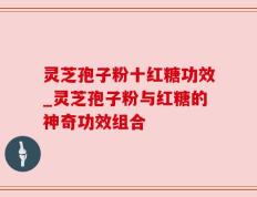 灵芝孢子粉十红糖功效_灵芝孢子粉与红糖的神奇功效组合