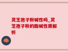 灵芝孢子粉碱性吗_灵芝孢子粉的酸碱性质解析