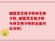 破壁灵芝孢子粉林芝袍子粉_破壁灵芝孢子粉与林芝袍子粉的全面对比分析)