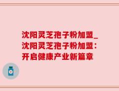 沈阳灵芝孢子粉加盟_沈阳灵芝孢子粉加盟：开启健康产业新篇章