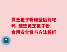 灵芝孢子粉破壁后能吃吗_破壁灵芝孢子粉：食用安全性与方法解析