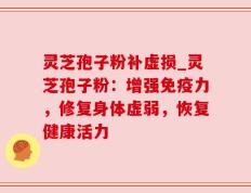 灵芝孢子粉补虚损_灵芝孢子粉：增强免疫力，修复身体虚弱，恢复健康活力