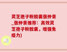 灵芝孢子粉胶囊张仲景_张仲景推荐：高效灵芝孢子粉胶囊，增强免疫力)