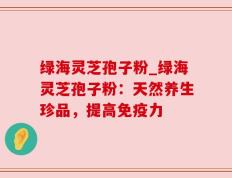 绿海灵芝孢子粉_绿海灵芝孢子粉：天然养生珍品，提高免疫力