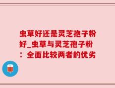 虫草好还是灵芝孢子粉好_虫草与灵芝孢子粉：全面比较两者的优劣
