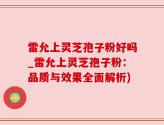 雷允上灵芝孢子粉好吗_雷允上灵芝孢子粉：品质与效果全面解析)