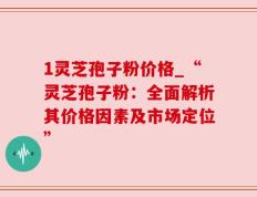 1灵芝孢子粉价格_“灵芝孢子粉：全面解析其价格因素及市场定位”