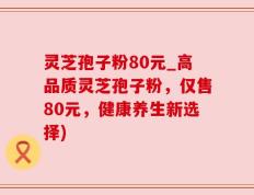 灵芝孢子粉80元_高品质灵芝孢子粉，仅售80元，健康养生新选择)