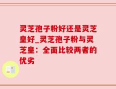 灵芝孢子粉好还是灵芝皇好_灵芝孢子粉与灵芝皇：全面比较两者的优劣